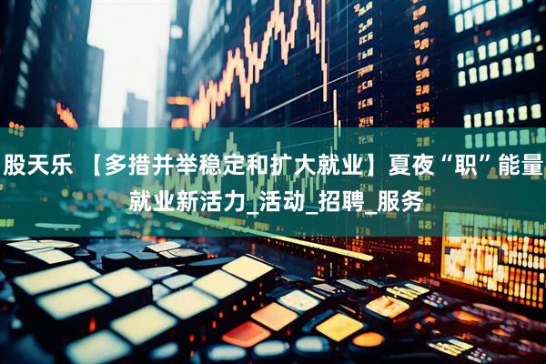 股天乐 【多措并举稳定和扩大就业】夏夜“职”能量 就业新活力_活动_招聘_服务