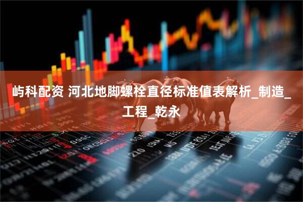 屿科配资 河北地脚螺栓直径标准值表解析_制造_工程_乾永