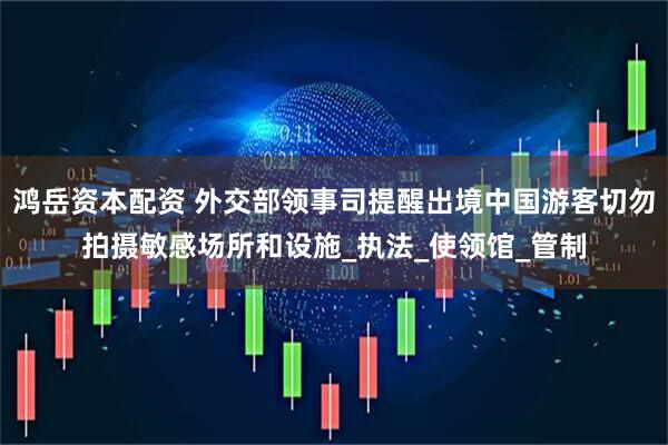 鸿岳资本配资 外交部领事司提醒出境中国游客切勿拍摄敏感场所和设施_执法_使领馆_管制
