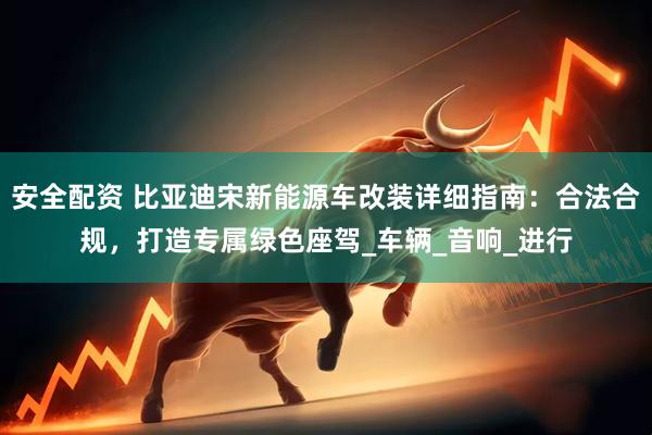 安全配资 比亚迪宋新能源车改装详细指南：合法合规，打造专属绿色座驾_车辆_音响_进行