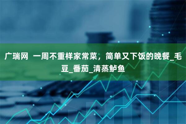 广瑞网  一周不重样家常菜，简单又下饭的晚餐_毛豆_番茄_清蒸鲈鱼