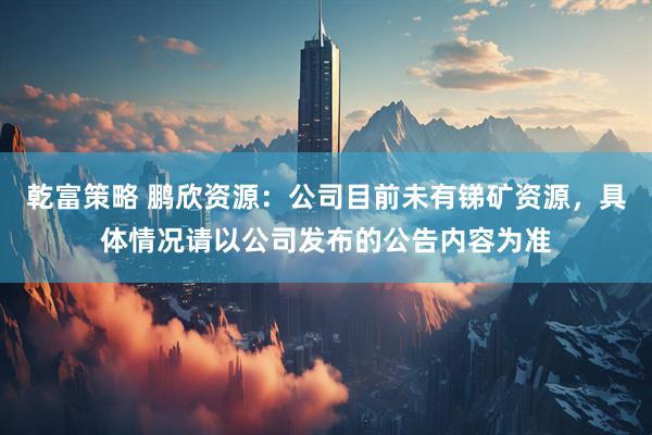 乾富策略 鹏欣资源：公司目前未有锑矿资源，具体情况请以公司发布的公告内容为准