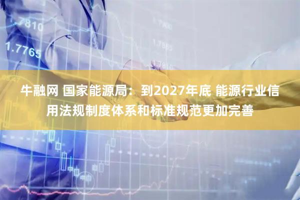 牛融网 国家能源局：到2027年底 能源行业信用法规制度体系和标准规范更加完善