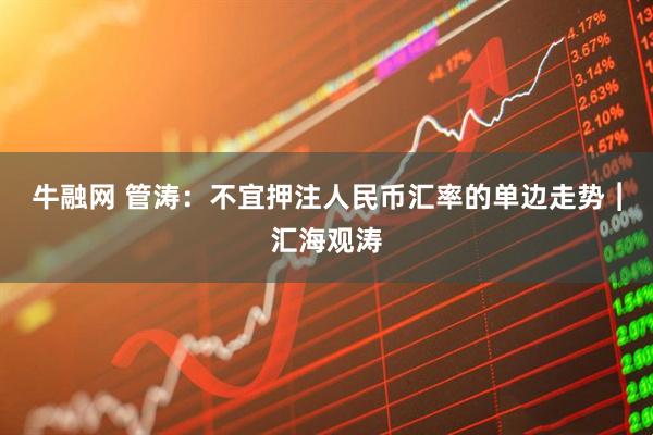 牛融网 管涛：不宜押注人民币汇率的单边走势︱汇海观涛