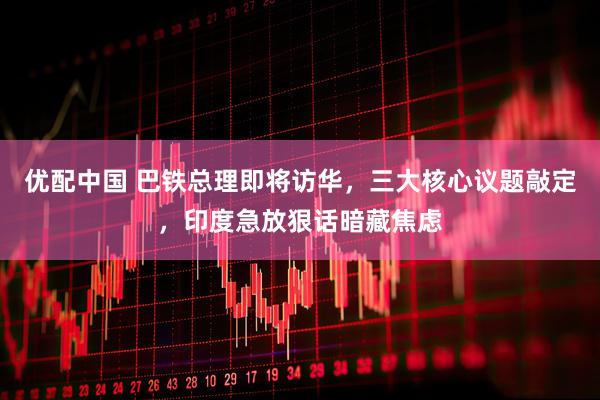 优配中国 巴铁总理即将访华，三大核心议题敲定，印度急放狠话暗藏焦虑