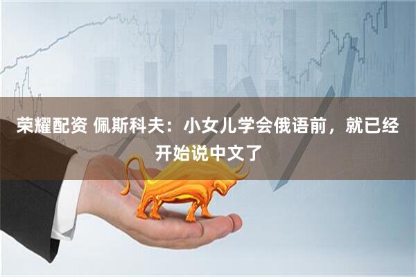 荣耀配资 佩斯科夫：小女儿学会俄语前，就已经开始说中文了