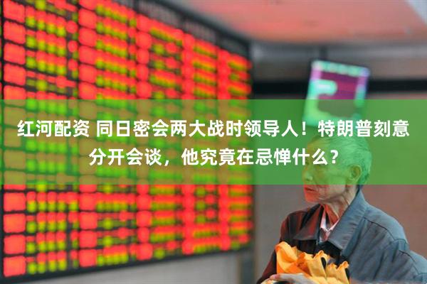 红河配资 同日密会两大战时领导人！特朗普刻意分开会谈，他究竟在忌惮什么？